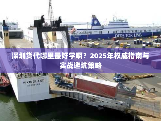 深圳货代哪里最好学啊?2025年权威指南与实战避坑策略 深圳货代哪里最好学啊?2025年权威指南与实战避坑策略