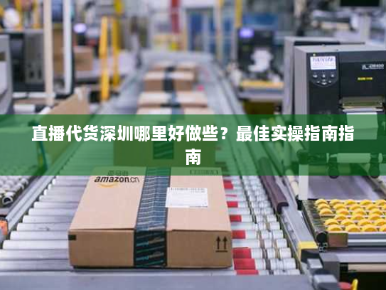 直播代货深圳哪里好做些？最佳实操指南指南