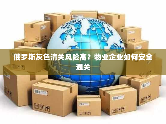 俄罗斯灰色清关风险高?物业企业如何安全通关 俄罗斯灰色清关风险高?物业企业如何安全通关