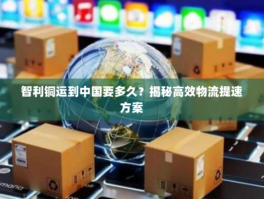 智利铜运到中国要多久?揭秘高效物流提速方案 智利铜运到中国要多久?揭秘高效物流提速方案