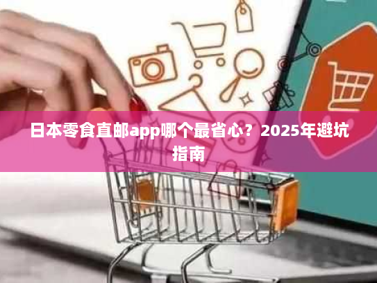 日本零食直邮app哪个最省心?2025年避坑指南 日本零食直邮app哪个最省心?2025年避坑指南