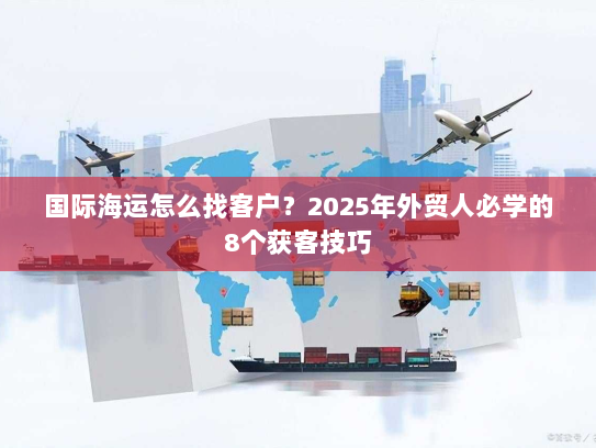 国际海运怎么找客户?2025年外贸人必学的8个获客技巧 国际海运怎么找客户?2025年外贸人必学的8个获客技巧