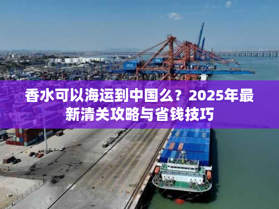 香水可以海运到中国么？2025年最新清关攻略与省钱技巧
