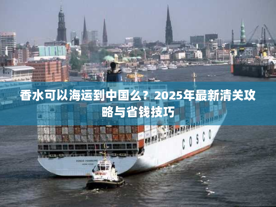 香水可以海运到中国么？2025年最新清关攻略与省钱技巧