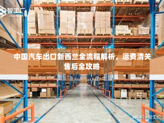 中国汽车出口新西兰全流程解析,运费清关售后全攻略 中国汽车出口新西兰全流程解析,运费清关售后全攻略
