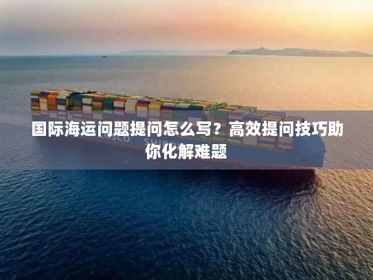 国际海运问题提问怎么写?高效提问技巧助你化解难题 国际海运问题提问怎么写?高效提问技巧助你化解难题