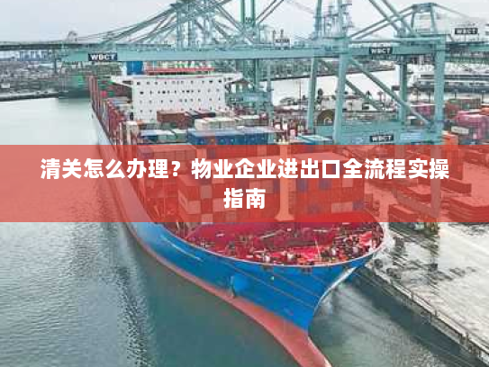 清关怎么办理?物业企业进出口全流程实操指南 清关怎么办理?物业企业进出口全流程实操指南