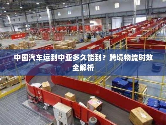 中国汽车运到中亚多久能到？跨境物流时效全解析