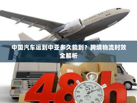 中国汽车运到中亚多久能到?跨境物流时效全解析 中国汽车运到中亚多久能到?跨境物流时效全解析