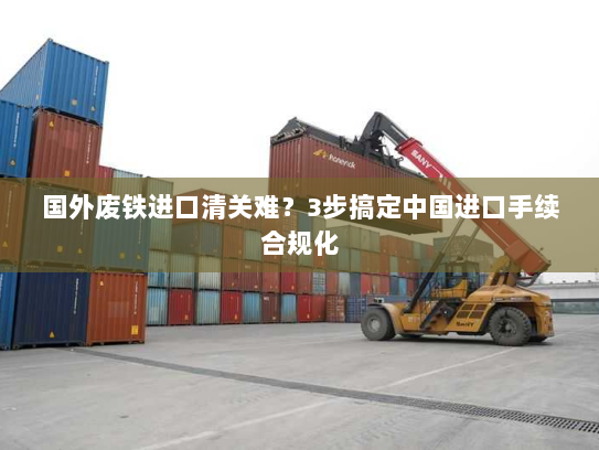 国外废铁进口清关难？3步搞定中国进口手续合规化