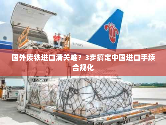 国外废铁进口清关难?3步搞定中国进口手续合规化 国外废铁进口清关难?3步搞定中国进口手续合规化