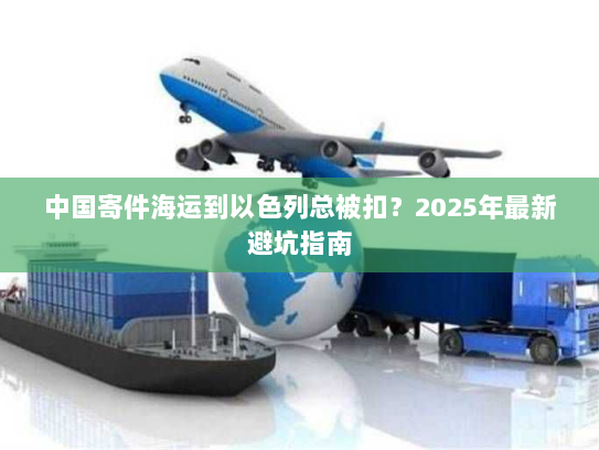 中国寄件海运到以色列总被扣？2025年最新避坑指南