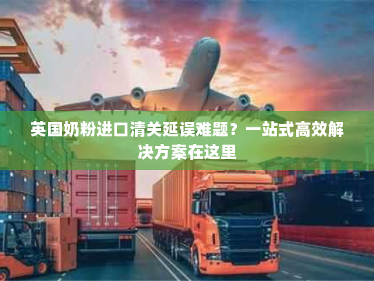英国奶粉进口清关延误难题?一站式高效解决方案在这里 英国奶粉进口清关延误难题?一站式高效解决方案在这里