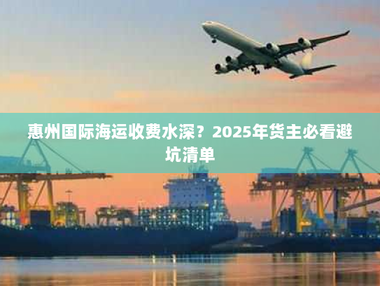 惠州国际海运收费水深？2025年货主必看避坑清单