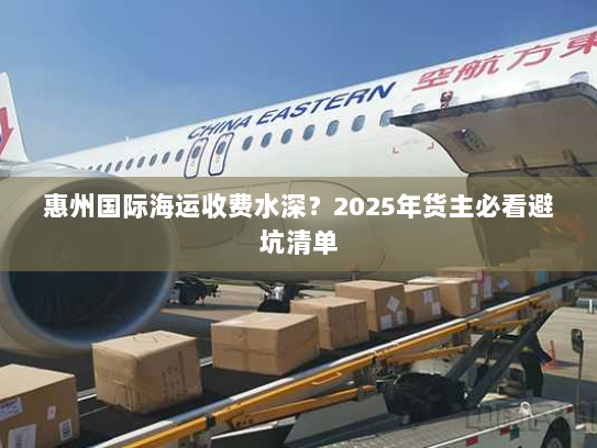 惠州国际海运收费水深？2025年货主必看避坑清单