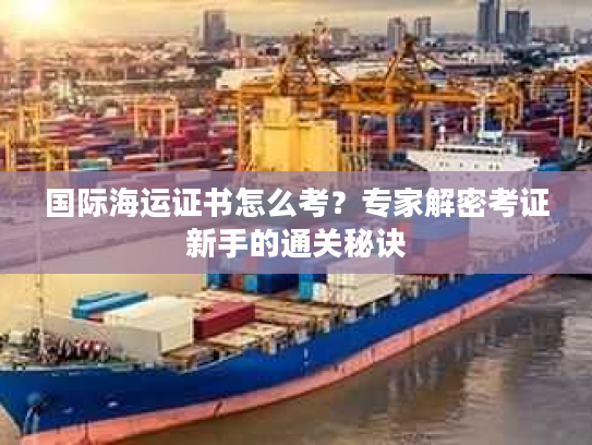国际海运证书怎么考？专家解密考证新手的通关秘诀