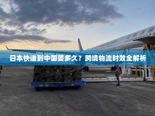 日本快递到中国要多久?跨境物流时效全解析 日本快递到中国要多久?跨境物流时效全解析