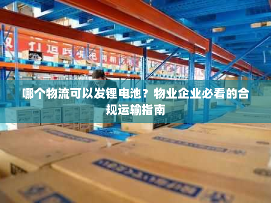 哪个物流可以发锂电池？物业企业必看的合规运输指南