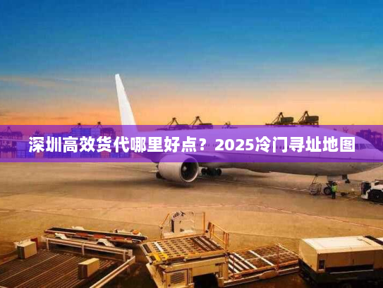 深圳高效货代哪里好点?2025冷门寻址地图 深圳高效货代哪里好点?2025冷门寻址地图