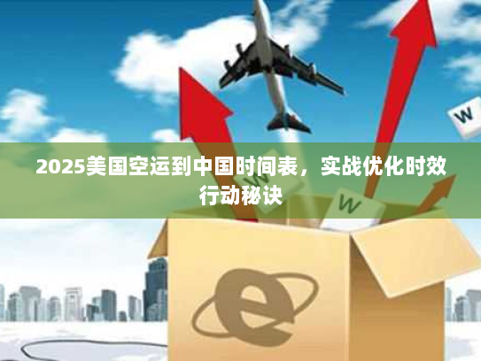 2025美国空运到中国时间表，实战优化时效行动秘诀