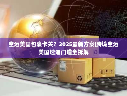 空运美国包裹卡关？2025最新方案|跨境空运美国速递门道全拆解