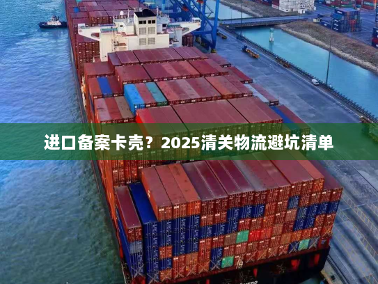 进口备案卡壳?2025清关物流避坑清单 进口备案卡壳?2025清关物流避坑清单