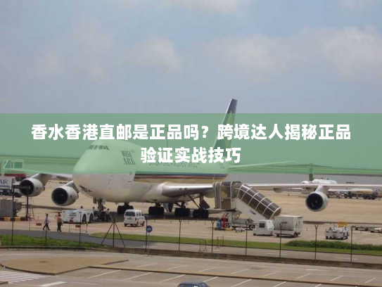 香水香港直邮是正品吗？跨境达人揭秘正品验证实战技巧