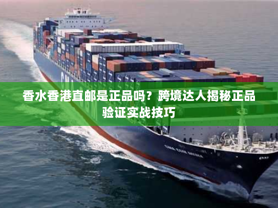 香水香港直邮是正品吗？跨境达人揭秘正品验证实战技巧