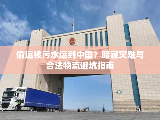 偷运核污水运到中国？暗藏灾难与合法物流避坑指南