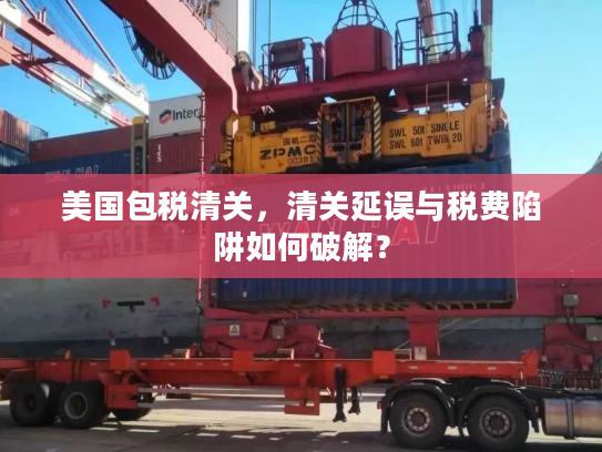 美国包税清关，清关延误与税费陷阱如何破解？