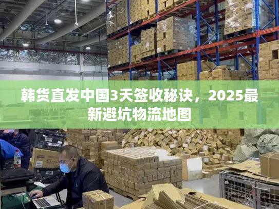 韩货直发中国3天签收秘诀,2025最新避坑物流地图 韩货直发中国3天签收秘诀,2025最新避坑物流地图