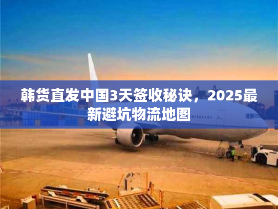 韩货直发中国3天签收秘诀,2025最新避坑物流地图 韩货直发中国3天签收秘诀,2025最新避坑物流地图