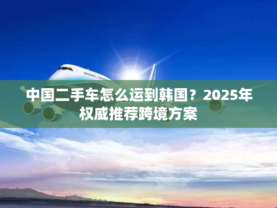 中国二手车怎么运到韩国?2025年权威推荐跨境方案 中国二手车怎么运到韩国?2025年权威推荐跨境方案