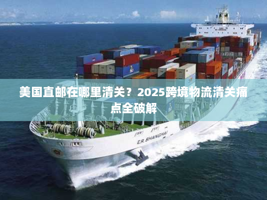 美国直邮在哪里清关?2025跨境物流清关痛点全破解 美国直邮在哪里清关?2025跨境物流清关痛点全破解