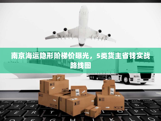 南京海运隐形阶梯价曝光，5类货主省钱实战路线图