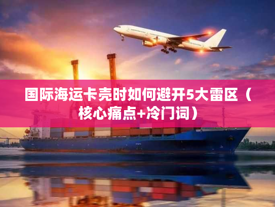 国际海运卡壳时如何避开5大雷区（核心痛点+冷门词）