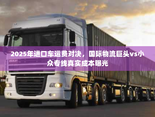 2025年进口车运费对决,国际物流巨头vs小众专线真实成本曝光 2025年进口车运费对决,国际物流巨头vs小众专线真实成本曝光
