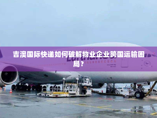 吉澳国际快递如何破解物业企业跨国运输困局? 吉澳国际快递如何破解物业企业跨国运输困局?