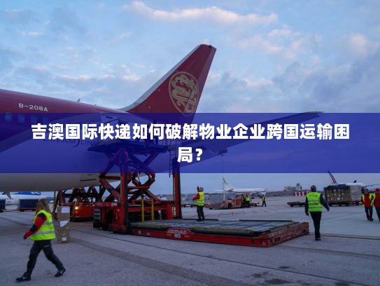 吉澳国际快递如何破解物业企业跨国运输困局? 吉澳国际快递如何破解物业企业跨国运输困局?