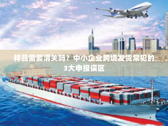 样品需要清关吗？中小企业跨境发货常犯的3大申报误区