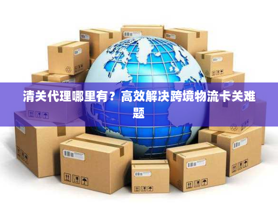 清关代理哪里有?高效解决跨境物流卡关难题 清关代理哪里有?高效解决跨境物流卡关难题