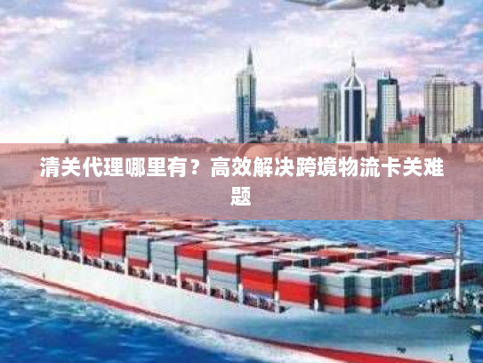 清关代理哪里有?高效解决跨境物流卡关难题 清关代理哪里有?高效解决跨境物流卡关难题
