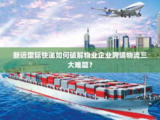 新远国际快递如何破解物业企业跨境物流三大难题？