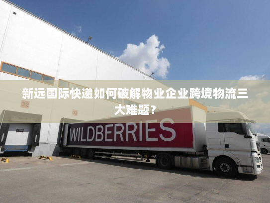 新远国际快递如何破解物业企业跨境物流三大难题？