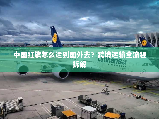 中国红旗怎么运到国外去?跨境运输全流程拆解 中国红旗怎么运到国外去?跨境运输全流程拆解