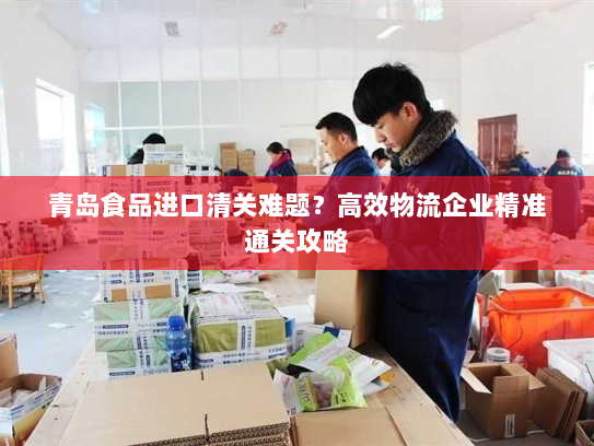 青岛食品进口清关难题?高效物流企业精准通关攻略 青岛食品进口清关难题?高效物流企业精准通关攻略
