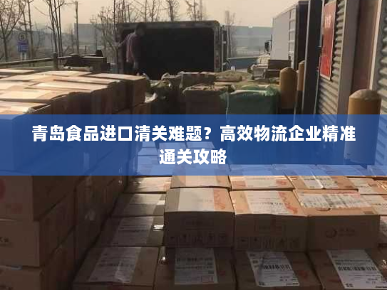 青岛食品进口清关难题?高效物流企业精准通关攻略 青岛食品进口清关难题?高效物流企业精准通关攻略