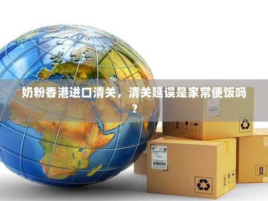 奶粉香港进口清关，清关延误是家常便饭吗？