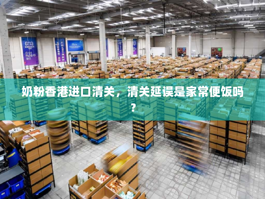 奶粉香港进口清关,清关延误是家常便饭吗? 奶粉香港进口清关,清关延误是家常便饭吗?