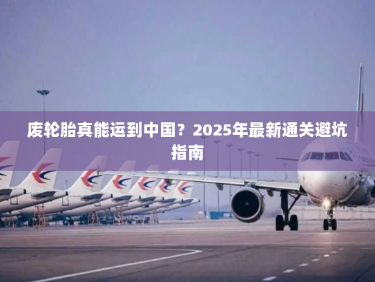 废轮胎真能运到中国？2025年最新通关避坑指南